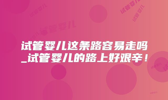 试管婴儿这条路容易走吗_试管婴儿的路上好艰辛！