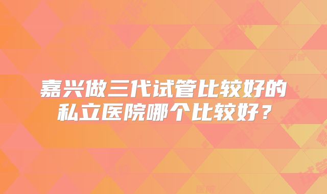 嘉兴做三代试管比较好的私立医院哪个比较好？
