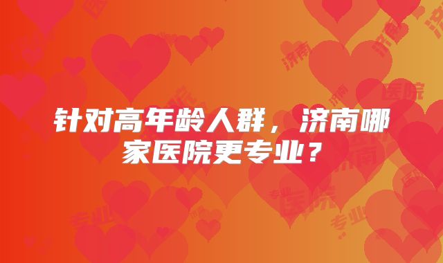 针对高年龄人群，济南哪家医院更专业？