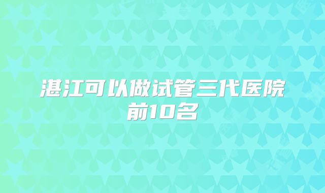 湛江可以做试管三代医院前10名