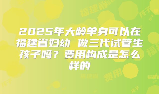 2025年大龄单身可以在福建省妇幼 做三代试管生孩子吗？费用构成是怎么样的