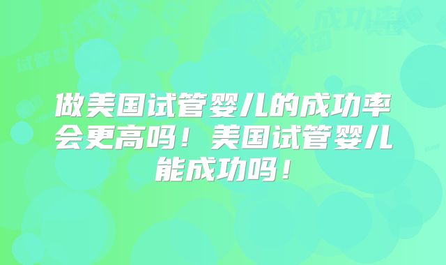 做美国试管婴儿的成功率会更高吗！美国试管婴儿能成功吗！