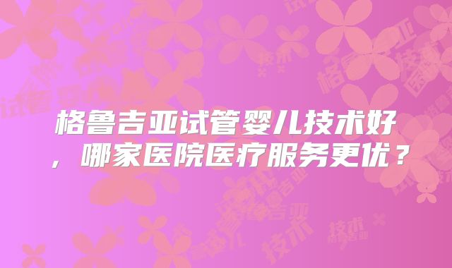 格鲁吉亚试管婴儿技术好，哪家医院医疗服务更优？