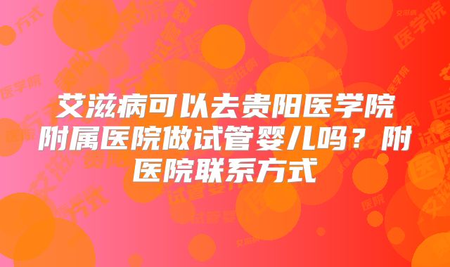 艾滋病可以去贵阳医学院附属医院做试管婴儿吗?附医院联系方式