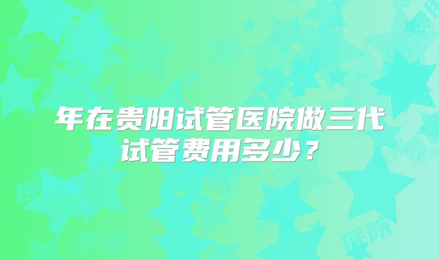 年在贵阳试管医院做三代试管费用多少？