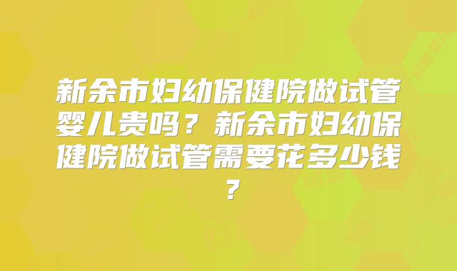 新余市妇幼保健院做试管婴儿贵吗？新余市妇幼保健院做试管需要花多少钱？