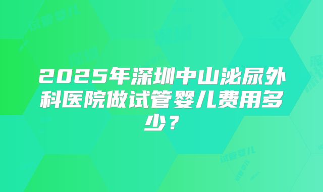 2025年深圳中山泌尿外科医院做试管婴儿费用多少？
