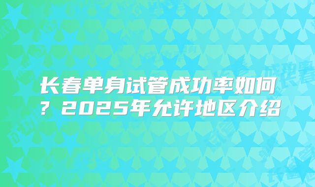 长春单身试管成功率如何？2025年允许地区介绍
