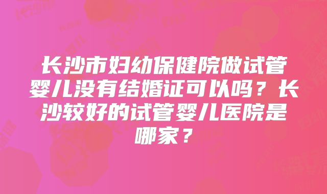 长沙市妇幼保健院做试管婴儿没有结婚证可以吗？长沙较好的试管婴儿医院是哪家？