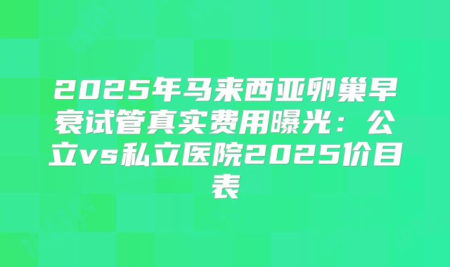 2025年马来西亚卵巢早衰试管真实费用曝光：公立vs私立医院2025价目表