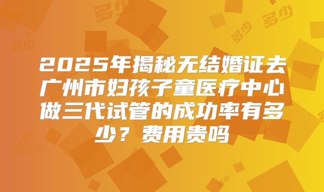 2025年揭秘无结婚证去广州市妇孩子童医疗中心做三代试管的成功率有多少？费用贵吗