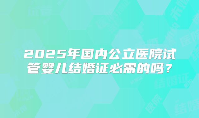 2025年国内公立医院试管婴儿结婚证必需的吗？