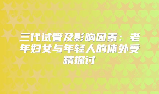 三代试管及影响因素：老年妇女与年轻人的体外受精探讨