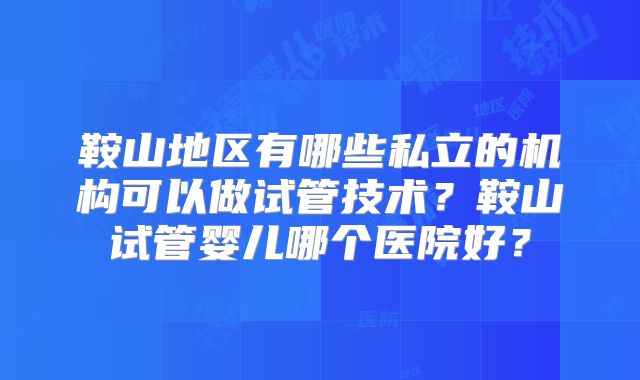 鞍山地区有哪些私立的机构可以做试管技术？鞍山试管婴儿哪个医院好？