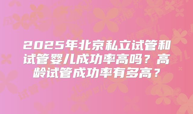 2025年北京私立试管和试管婴儿成功率高吗？高龄试管成功率有多高？