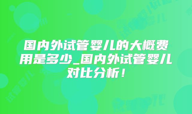 国内外试管婴儿的大概费用是多少_国内外试管婴儿对比分析！
