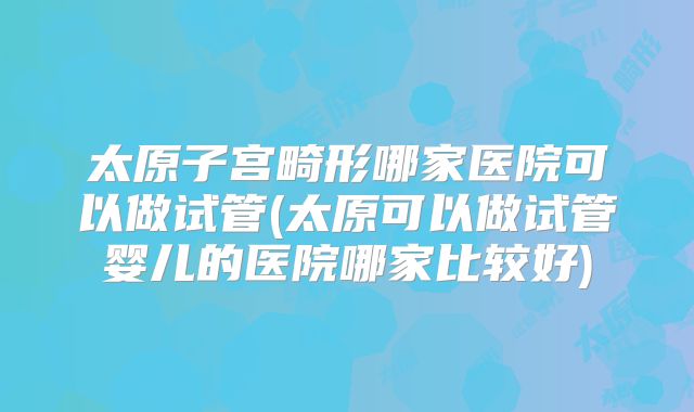 太原子宫畸形哪家医院可以做试管(太原可以做试管婴儿的医院哪家比较好)
