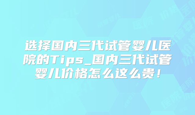 选择国内三代试管婴儿医院的Tips_国内三代试管婴儿价格怎么这么贵！