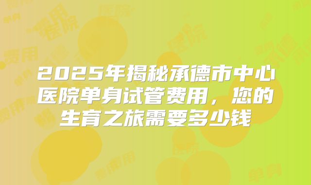 2025年揭秘承德市中心医院单身试管费用,您的生育之旅需要多少钱