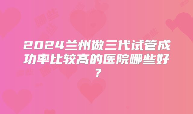 2024兰州做三代试管成功率比较高的医院哪些好？