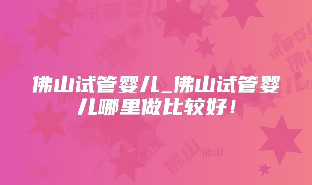 佛山试管婴儿_佛山试管婴儿哪里做比较好!