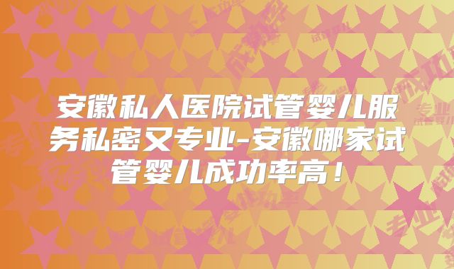 安徽私人医院试管婴儿服务私密又专业-安徽哪家试管婴儿成功率高！