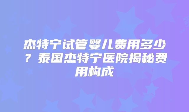 杰特宁试管婴儿费用多少？泰国杰特宁医院揭秘费用构成