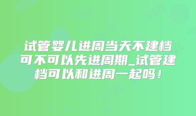 试管婴儿进周当天不建档可不可以先进周期_试管建档可以和进周一起吗！