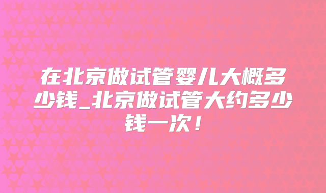 在北京做试管婴儿大概多少钱_北京做试管大约多少钱一次！