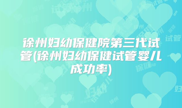 徐州妇幼保健院第三代试管(徐州妇幼保健试管婴儿成功率)
