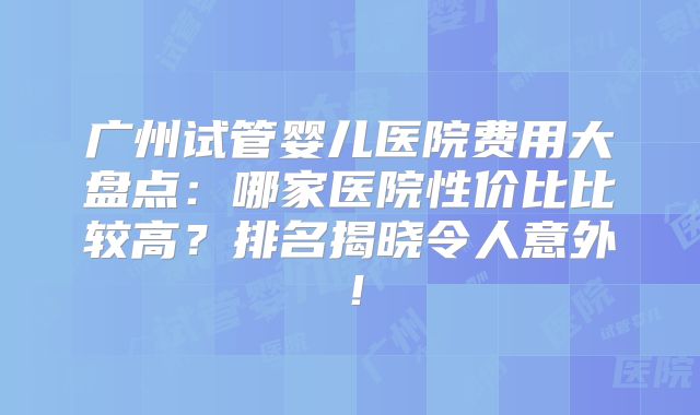 广州试管婴儿医院费用大盘点：哪家医院性价比比较高？排名揭晓令人意外！