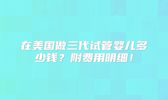 在美国做三代试管婴儿多少钱？附费用明细！
