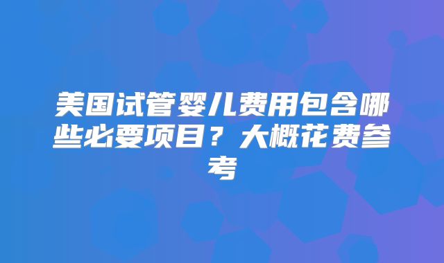 美国试管婴儿费用包含哪些必要项目？大概花费参考