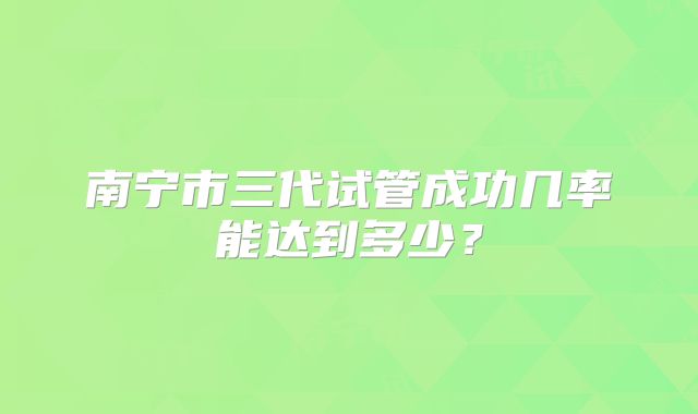 南宁市三代试管成功几率能达到多少？