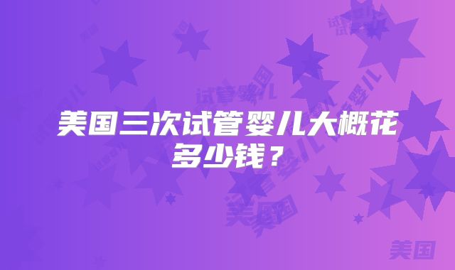 美国三次试管婴儿大概花多少钱？