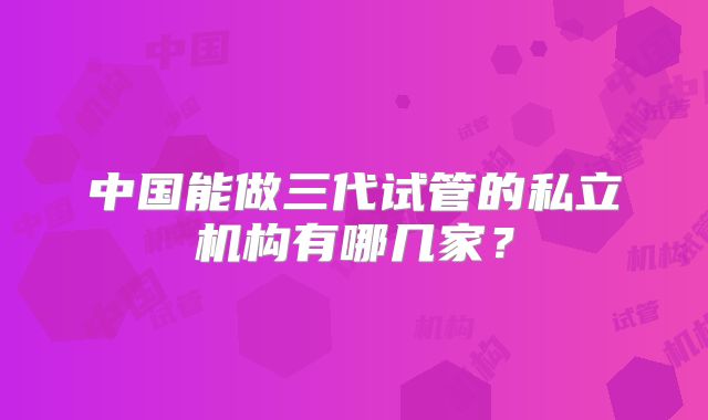 中国能做三代试管的私立机构有哪几家？