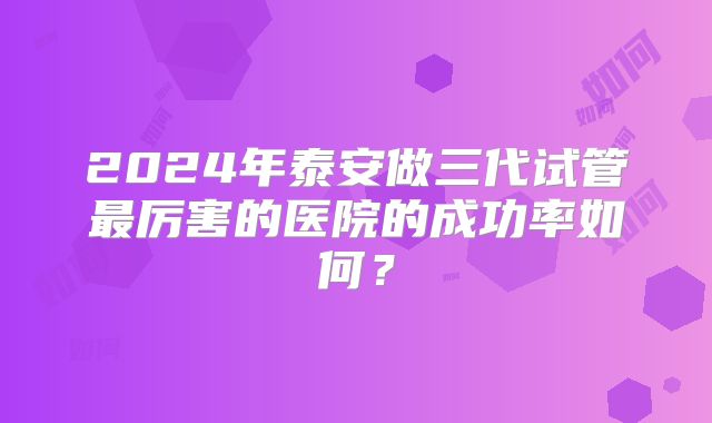 2024年泰安做三代试管最厉害的医院的成功率如何？