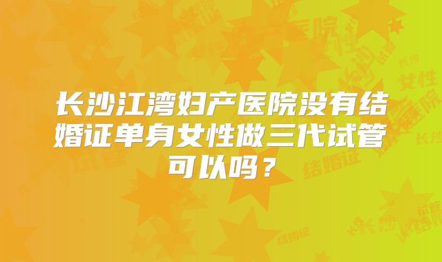 长沙江湾妇产医院没有结婚证单身女性做三代试管可以吗？