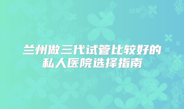 兰州做三代试管比较好的私人医院选择指南