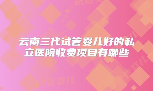 云南三代试管婴儿好的私立医院收费项目有哪些