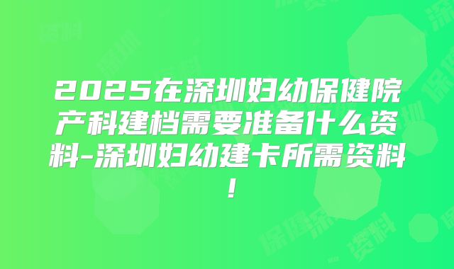 2025在深圳妇幼保健院产科建档需要准备什么资料-深圳妇幼建卡所需资料！
