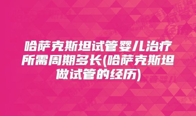 哈萨克斯坦试管婴儿治疗所需周期多长(哈萨克斯坦做试管的经历)