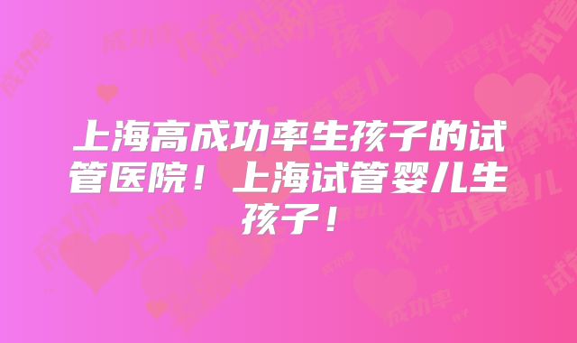 上海高成功率生孩子的试管医院!上海试管婴儿生孩子!