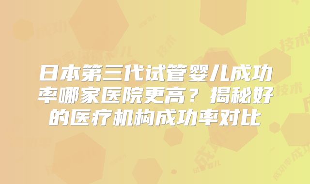 日本第三代试管婴儿成功率哪家医院更高？揭秘好的医疗机构成功率对比
