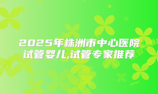 2025年株洲市中心医院试管婴儿,试管专家推荐