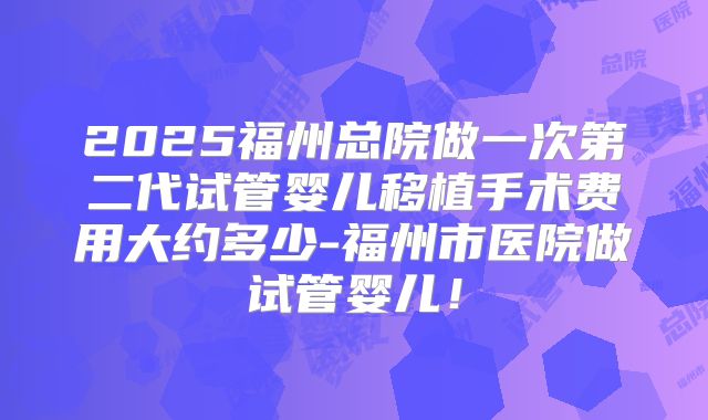 2025福州总院做一次第二代试管婴儿移植手术费用大约多少-福州市医院做试管婴儿!