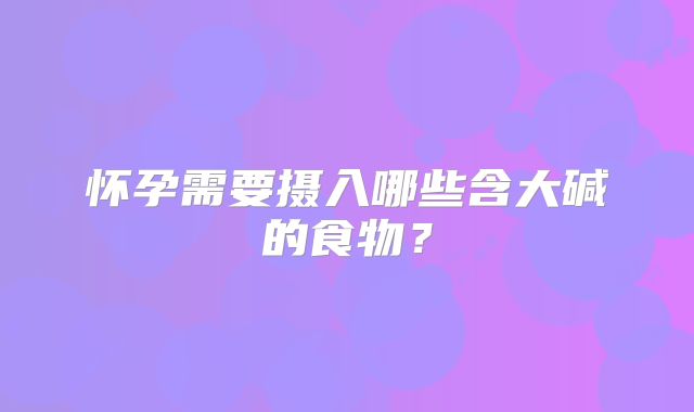 怀孕需要摄入哪些含大碱的食物？