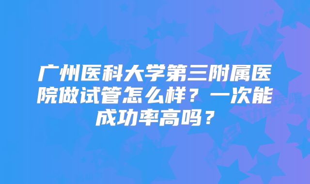 广州医科大学第三附属医院做试管怎么样？一次能成功率高吗？