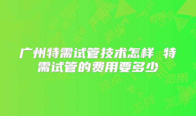 广州特需试管技术怎样 特需试管的费用要多少