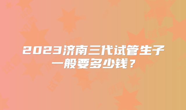 2023济南三代试管生子一般要多少钱？